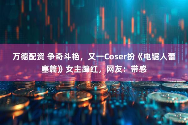 万德配资 争奇斗艳，又一Coser扮《电锯人蕾塞篇》女主蹿红，网友：带感