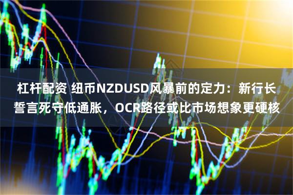 杠杆配资 纽币NZDUSD风暴前的定力：新行长誓言死守低通胀，OCR路径或比市场想象更硬核