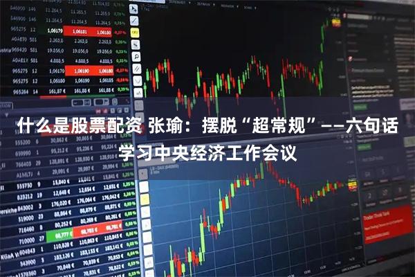 什么是股票配资 张瑜：摆脱“超常规”——六句话学习中央经济工作会议