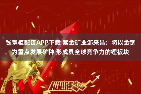 钱掌柜配资APP下载 紫金矿业邹来昌：将以金铜为重点发展矿种 形成具全球竞争力的锂板块