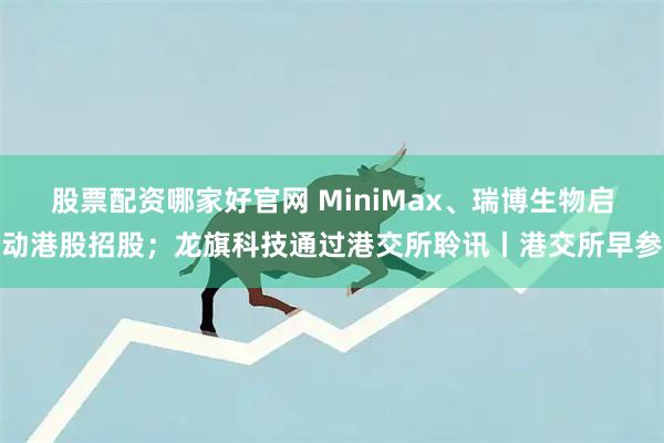 股票配资哪家好官网 MiniMax、瑞博生物启动港股招股；龙旗科技通过港交所聆讯丨港交所早参