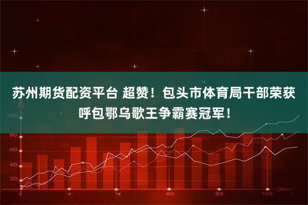 苏州期货配资平台 超赞！包头市体育局干部荣获呼包鄂乌歌王争霸赛冠军！