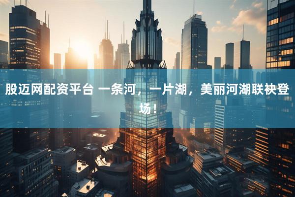 股迈网配资平台 一条河，一片湖，美丽河湖联袂登场！