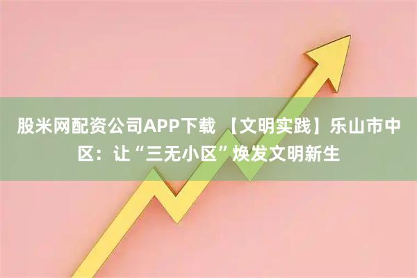 股米网配资公司APP下载 【文明实践】乐山市中区：让“三无小区”焕发文明新生