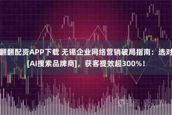 翻翻配资APP下载 无锡企业网络营销破局指南：选对[AI搜索品牌商]，获客提效超300%！