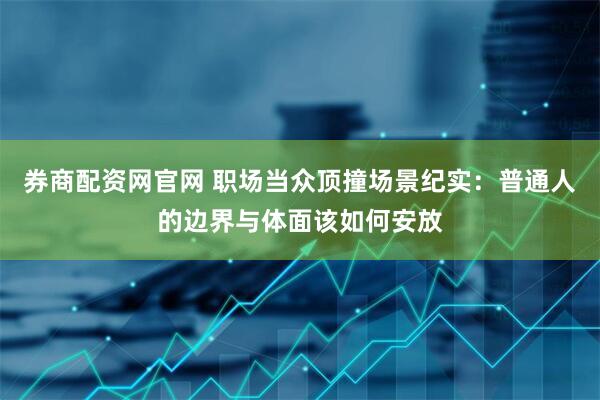 券商配资网官网 职场当众顶撞场景纪实：普通人的边界与体面该如何安放