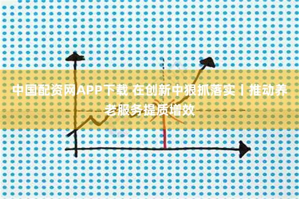 中国配资网APP下载 在创新中狠抓落实丨推动养老服务提质增效