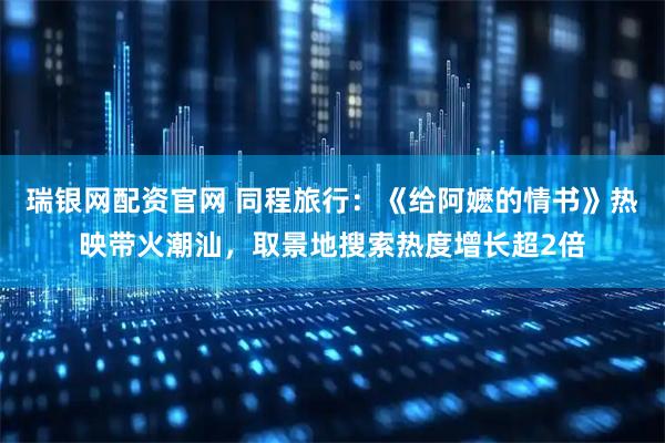 瑞银网配资官网 同程旅行：《给阿嬷的情书》热映带火潮汕，取景地搜索热度增长超2倍