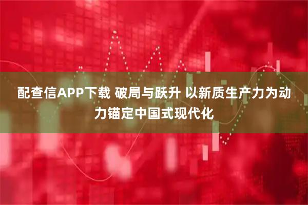 配查信APP下载 破局与跃升 以新质生产力为动力锚定中国式现代化