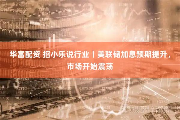 华富配资 招小乐说行业丨美联储加息预期提升，市场开始震荡