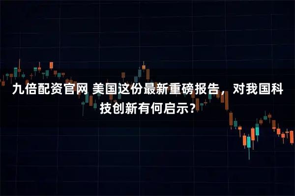 九倍配资官网 美国这份最新重磅报告，对我国科技创新有何启示？